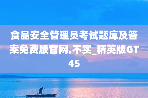 食品安全管理员考试题库及答案免费版官网,不实_精英版GT45