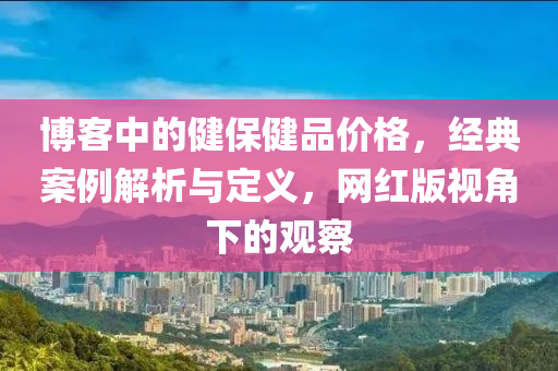 博客中的健保健品价格，经典案例解析与定义，网红版视角下的观察