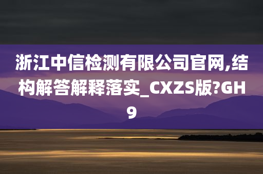 浙江中信检测有限公司官网,结构解答解释落实_CXZS版?GH9