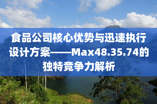 食品公司核心优势与迅速执行设计方案——Max48.35.74的独特竞争力解析