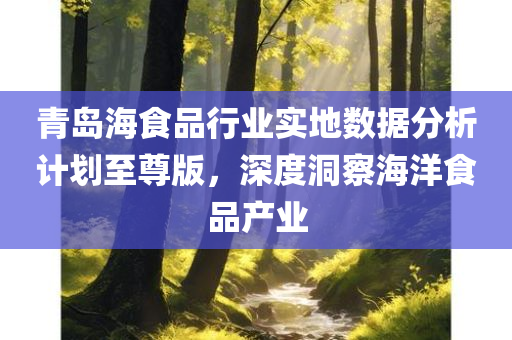 青岛海食品行业实地数据分析计划至尊版，深度洞察海洋食品产业