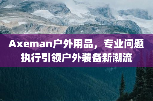 Axeman户外用品，专业问题执行引领户外装备新潮流