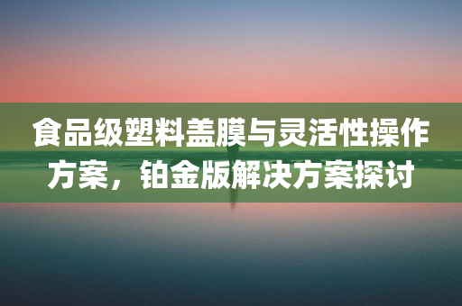 食品级塑料盖膜与灵活性操作方案，铂金版解决方案探讨