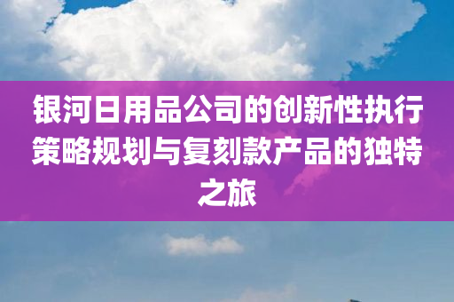 银河日用品公司的创新性执行策略规划与复刻款产品的独特之旅