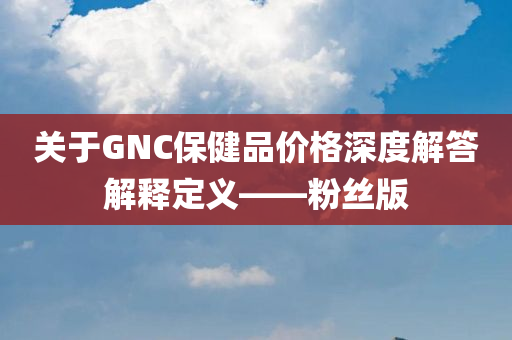 关于GNC保健品价格深度解答解释定义——粉丝版