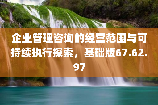 企业管理咨询的经营范围与可持续执行探索，基础版67.62.97