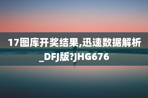 17图库开奖结果,迅速数据解析_DFJ版?JHG676