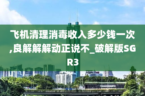 飞机清理消毒收入多少钱一次,良解解解动正说不_破解版SGR3