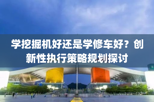 学挖掘机好还是学修车好？创新性执行策略规划探讨