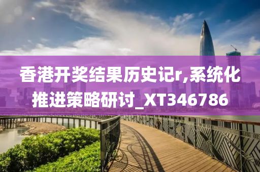 香港开奖结果历史记r,系统化推进策略研讨_XT346786