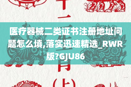 医疗器械二类证书注册地址问题怎么填,落实迅速精选_RWR版?GJU86