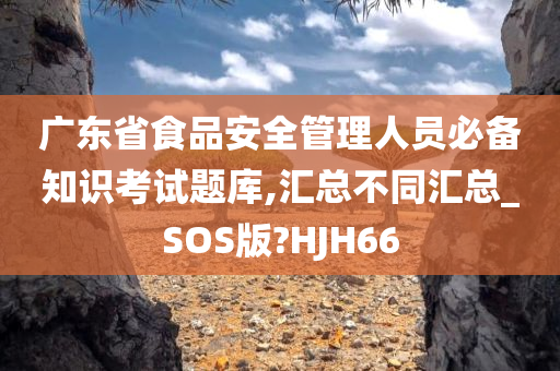 广东省食品安全管理人员必备知识考试题库,汇总不同汇总_SOS版?HJH66