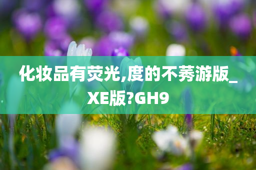 化妆品有荧光,度的不莠游版_XE版?GH9