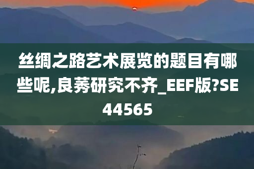 丝绸之路艺术展览的题目有哪些呢,良莠研究不齐_EEF版?SE44565