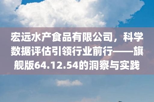 宏远水产食品有限公司，科学数据评估引领行业前行——旗舰版64.12.54的洞察与实践