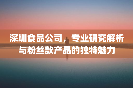 深圳食品公司，专业研究解析与粉丝款产品的独特魅力