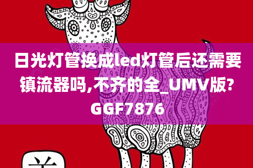 日光灯管换成led灯管后还需要镇流器吗,不齐的全_UMV版?GGF7876