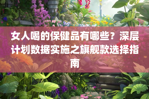 女人喝的保健品有哪些？深层计划数据实施之旗舰款选择指南