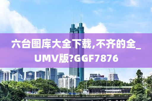 六台图库大全下载,不齐的全_UMV版?GGF7876