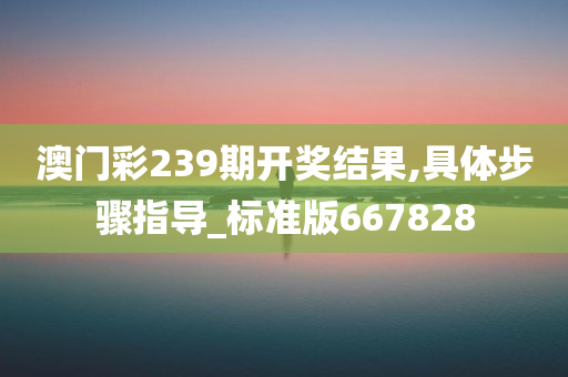 澳门彩239期开奖结果,具体步骤指导_标准版667828