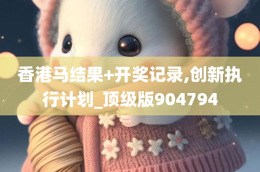 香港马结果+开奖记录,创新执行计划_顶级版904794