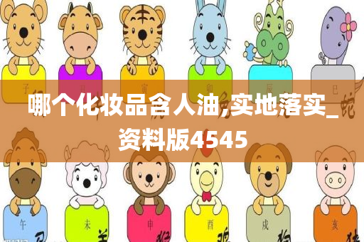 哪个化妆品含人油,实地落实_资料版4545