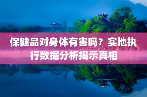 保健品对身体有害吗？实地执行数据分析揭示真相