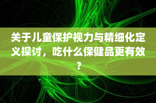 关于儿童保护视力与精细化定义探讨，吃什么保健品更有效？