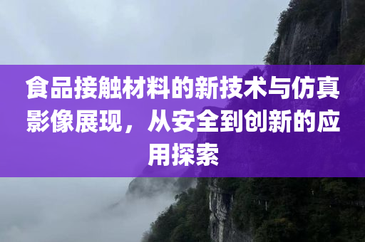 食品接触材料的新技术与仿真影像展现，从安全到创新的应用探索