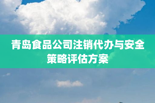 青岛食品公司注销代办与安全策略评估方案