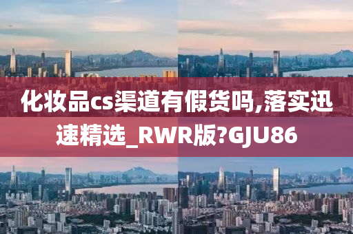 化妆品cs渠道有假货吗,落实迅速精选_RWR版?GJU86