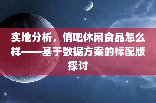 实地分析，俏吧休闲食品怎么样——基于数据方案的标配版探讨