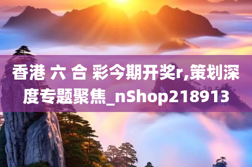 香港 六 合 彩今期开奖r,策划深度专题聚焦_nShop218913