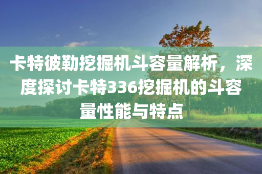 卡特彼勒挖掘机斗容量解析，深度探讨卡特336挖掘机的斗容量性能与特点