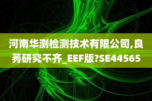 河南华测检测技术有限公司,良莠研究不齐_EEF版?SE44565