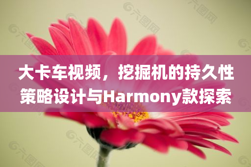 大卡车视频，挖掘机的持久性策略设计与Harmony款探索