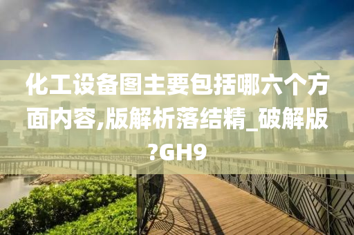 化工设备图主要包括哪六个方面内容,版解析落结精_破解版?GH9