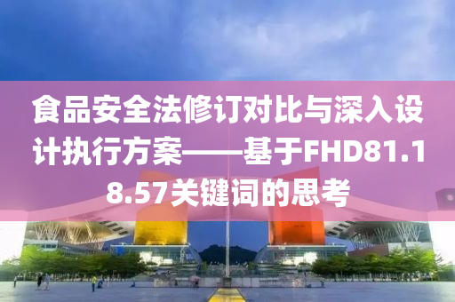 食品安全法修订对比与深入设计执行方案——基于FHD81.18.57关键词的思考