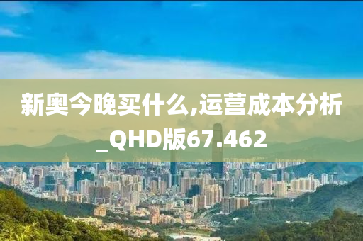 新奥今晚买什么,运营成本分析_QHD版67.462