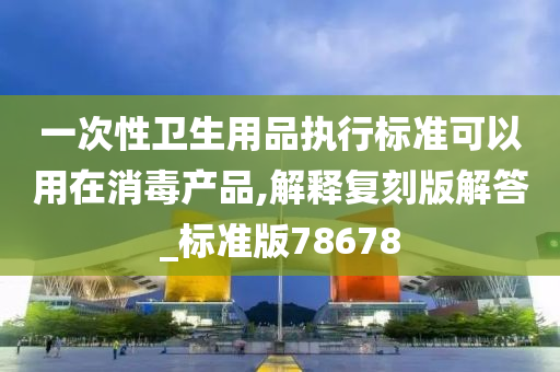 一次性卫生用品执行标准可以用在消毒产品,解释复刻版解答_标准版78678