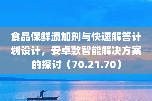 食品保鲜添加剂与快速解答计划设计，安卓款智能解决方案的探讨（70.21.70）