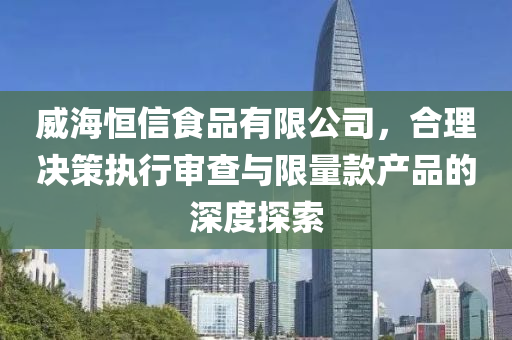 威海恒信食品有限公司，合理决策执行审查与限量款产品的深度探索