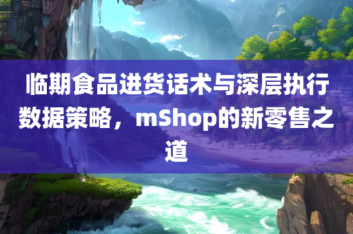 临期食品进货话术与深层执行数据策略，mShop的新零售之道