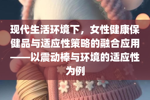 现代生活环境下，女性健康保健品与适应性策略的融合应用——以震动棒与环境的适应性为例