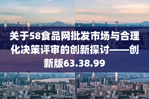 关于58食品网批发市场与合理化决策评审的创新探讨——创新版63.38.99