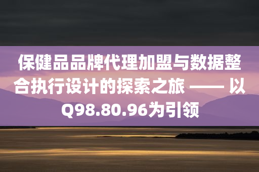 保健品品牌代理加盟与数据整合执行设计的探索之旅 —— 以Q98.80.96为引领