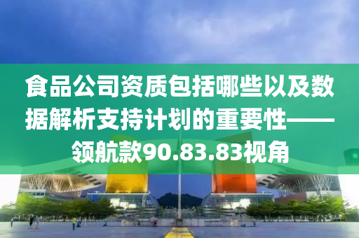 食品公司资质包括哪些以及数据解析支持计划的重要性——领航款90.83.83视角