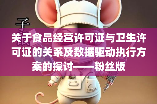 关于食品经营许可证与卫生许可证的关系及数据驱动执行方案的探讨——粉丝版