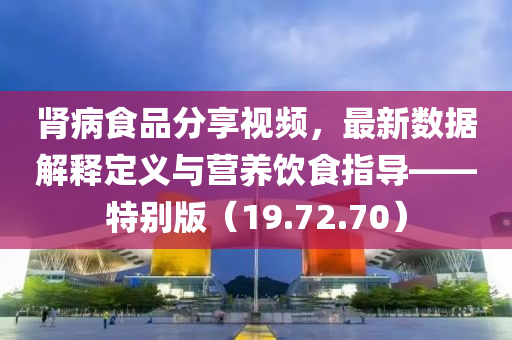 肾病食品分享视频，最新数据解释定义与营养饮食指导——特别版（19.72.70）