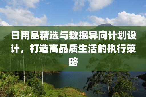 日用品精选与数据导向计划设计，打造高品质生活的执行策略